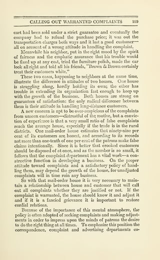 CALLING OUT WARRANTED COMPLAINl^ 189
cart had been sold under a strict guarantee and eventually the
company hud to refund the purchase price; it was out the
transportation charges both ways and it lost a good customer-
all on account of a wrong attitude in handling the complaint.
Meanwhile his neighbor, put in the right mood by the spirit
of fairness and the emphatic assurance that his trouble would
be fixed up at any cost, trial the furniture polish, made the car
look all right and told all his friends, "Brown & Brown certainly
treat their customers white."
These two cases, happening to neighbors at the same time,
illustrate the difference in attitudes of two houses. One house
is struggling along, hardly holding its own; the oilier has
trouble in extending its organization fast enough to keep up
with the growth of the business. Both houses are strong on
guarantees of satisfaction: the only radical difierence betweea
them is their attitude in handling long-distance customers.
A new concern is apt to be over-suspicious of the complaints
from unseen customers—distrustful of tliQ motive, but a convic-
tion of experience is that a very small ratio of false complaints
reach the average house, especially if the trade is in the rural
districts. One mail-order house estimates that ninety-nine per
cent of its customers are honest, and according to its records
not more than one-tenth of one per cent of the patrons make false
claims intentionally. Since it is better that crooked customers
should be disposed of at once, and as the number b so small, it
follows that the complaint department has a vital work—a con-
structive function in developing a business. On the proper
attitude toward complaints and a satisfactory policy of hand-
ling them, may depend the growth of the house, for unadjusted
complaints will in time ruin any business.
So with that mail-order house it is very necessary to main-
tain a relationship between house and customer that will call
out all complaints whether they are justified or not. If the
complaint is warranted, the house should know it and adjust it
and if it is a fancied grievance it is important to restore
cordial relations.
Because of the importance of this mental atmosphere, the
policy is often adopted of seeking complaints and making adjust-
ments in order to impress upon the minds of patrons the desire
to do the right thing at all times. To emphasize this position the
correspondence, complaint and advertising departments co-
 