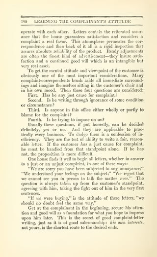 190 LEARNING THE COiMPLAINANT'S ATTITUDE
operate with each other. Letters contain the reiterated assur-
ance that the liouse guarantees satisfaction and considers a
complaint a real favor. This atmosphere permeates the cor-
respondence and then back of it all is a rigid inspection that
assures absolute reliability of the product. Ready adjustments
are often the finest kind of advertisement—they insure satis-
faction and a continued good will which is an intangible but
very real asset.
To get the mental attitude and view-point of the customer 13
obviously one of the most important considerations. Many
complaint-corresjx)ndents brush aside all immediate surround-
ings and imagine themselves sitting in the customer's chair and
in his own mood. Then these four questions are Considered:
First. Has he any just cause for complaint?
Second. Is he writing through ignorance of some condition
or circumstance?
Third. Is anyone in this ofiSce either wholly or partly tO
blame for the complaint?
Fourth. Is he trying to impose on us ?
Usually these questions, if put honestly, can be decided
definitely, yes or no. And they are applicable to prac-
tically every business. To dodge them is a confession of in-
efficiency. They are the test of ability to write a fair, reason-
able letter. If the customer has a just cause for complaint,
he must be handled from that standpoint alone. If he has
not, the proposition is more difficult.
One house finds it well to begin all letters, whether in answer
to a just or an unjust complaint, in one of these ways:
"We are sorry you have been subjected to any annoyance;'*
"We understand your feelings on the subject;" "We regret that
we cannot see you in person to talk the matter over." The
question is always taken up from the customer's standpoint,
agreeing with him, taking the fight out of him in the very first
sentences.
"If we were buying," is the attitude of these letters, "we
should no doubt feel the same way."
Get at the complainant in the beginning, secure his atten-
tion and good will as a foundation for what you hope to impress
upon him later. This is the secret of good complaint-letter
writing, just as it is of good salesmanship: his own interests^
not yours, is the shortest route to the desired ends.
 