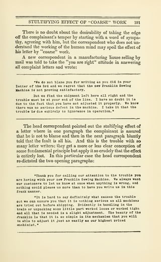 STULTIFYING EFFECT OF "COARSE" TORK 191
There is no doubt about the desirability of taking the edge
off the complainant's temper by starting with a word of sympa-
thy, agreeing with him, but the correspondent who does not un-
derstand the working of the human mind may spoil the effect of
his letter by "coarse" work.
A new correspondent in a manufacturing Tiouse selling by
mail was told to take the "you are right" attitude in answering
all complaint letters and wrote:
"We do not tlaae you for writing as you did In your
letter of the 3rd and we resret that the new franklin Sewing
VaohlBS Is not provlns eatlafaotory.
But wc find tho Bhipaant left here all right and the
trouble must be at your end of the line. 1 have no douht It le
due to the fact that you have not adjusted it properly. We know
there was no serious def'aot In the machine. I take it that the
trouhl-B i-ff due entirely to Igr.oranoe In operation."
The head correspondent pointed out the stultifying effect of
& letter where in one paragraph the complainant is assured
that he is not to blame and then in the next paragraph bluntly
told that the fault is all his. And this is the trouble with so
many letter writers: they get a more or less clear conception of
some fundamental principle but apply it so crudely that the effect
is entirely lost. In this particular case the head correspondent
re-dictated the two opening paragraphs:
"Thank you for calling our attention to the trouble yott
are having with your new Franklin Sewing Uashine. We always want
our oustomers to let us know at once when anything is wrong, and
nothing could please us mora than to have you write us In this
frank manner.
"It is hard to say definitely what causes tho trouble
eat we oaji assure you that it is nothing serious as all machinea
are tried out before shipping. Evidently in handling in tho
train or unpacking soma little part worked loose or worked tight
and all that is needed is a slight adjustment. The beauty of the
j?ranklin is that it la so simple in its meohanlem that you will
be able to adjust it Just as easily as our highest priced
uachinist.
"
 