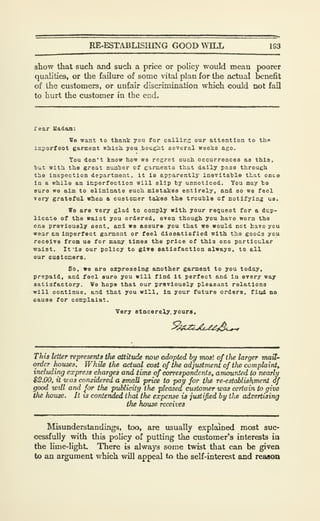RE-ESTABLISIUNG GOOD WILL 1S3
show that such and such a price or policy would mean poorer
qualities, or the failure of some vital plan for the actual benefit
of the customers, or unfair discrimination which could not fail
to hurt the customer in the end.
rear Uadam:
We want to thank you for callirs our attention to tlin
isperfeot garment nhicji you .bought several weelcs ago.
You don't know how we regret ouch occurrences as this.
hut with the great nuaher of garments that daily pass through
the Inspection department , It la apparently inevitahle that onca
In a while an Imperfection will slip by unnoticed. You may to
sure we aim to eliminate such mistakes entirely, and so we feel
very grateful when a customer takes the trouble of notifying us.
We are very glad to comply with your request for a dup-
licate of the waist you ordered, even though you have worn the
one previously sent, and we assure you that we would not havo ycu
wear an Imperfect garment or feel dissatisfied with the goods ycu
receive from us for many times the price of this one particular
waist. It 'Is our policy to glvo eatisfaction always, to all
our customers.
So, we are expressing another garment to you today,
prepaid, and feel sure you will find It perfect and in every way
satisfactory. We hope that our previously pleasant relations
will oontinue, and th&t you will. In your future orders, fizul no
cause for complaiat.
Very sincerely, youra.
This letter represents tlie attitude now adopted by most of the larger TnaU-
order houses. While tlw actual cost of the adjustment of the complaint,
including express charges arui time of correspondents, amounted to nearly
$2.00, it was considered a small price to pay for tlie re-establishment of
good vrdl and for the publicity the pleased customer was certain to give
the hxmse. It is contervded thai the expense is justified by tlie advertising
the house receives
Misunderstandings, too, are usually explained most suc-
cessfully with this pohcy of putting the customer's interests in
the lime-lighL There is always some twist that can be given
to an argument which will appeal to the self-interest and reasoa
 