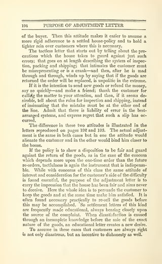 194 PURPOSE OF ADJUSTMENT LETTER
of the buyer. Then this attitude makes it easier to assume a
more rigid adherence to a settled house-policy and to hold a
tighter rein over customers where this is necessary.
The tactless letter that starts out by telling about the pre-
cautions which the house takes to guard against just such
errorg; that goes on at length describing the system of inspec-
tion, packing and shipping; that intimates the customer must
be misrepresenting or is a crank—and then, after he is mad
through and through, winds up by saying that if the goods are
returned the order will be replaced, is unpolitic in the extreme.
If it is the intention to send new goods or refund the money,
say so quickly—and make a friend; thanlc the customer for
callLi§!g the matter to your attention, and then, if it ssems de-
sirable, tell about the rules for inspection and shipping, instead
of insinuating that the mistake must be at the other end of
the line. Admit that there is liability of errot" in the best-
arranged systems, and express regret that such a slip has oc-
curred.
The difference in these two attitudes is illustrated in the
letters reproduced on pages 192 and 193. The actual adjust-
ment is the same in both cases but in one the attitude would
alienate the customer and in the other would bind him closer to
the house.
If the policy is to show a disposition to be fail? and guard
against the return of the goods, as in the case of the concern
which depends more upon the one-time order than the future
re-orders, tactfulness is again the instrument that is indispensa-
ble. While with concerns of this class the same attitude of
interest and consideration for the customer's side of the difficulty
is found essential, the purpose of the adjustment letter is to
carry the impression that the house has been fair and aims never
to deceive. Here the whole idea is to persuade the customer to
keep the goods and at the same time make him satisfied. It is
often found necessary practically to re-sell the goods before
this may be accomplished. 'So settlement letters of this kind
are frequently made educational, always bearing closely upon
the source of the complaint. When dissatisfaction is caused
through an incomplete knowledge before the sale of the exact
nature of the goods, an educational letter creates a new desire.
To assume in these cases that customers are always right
is not only disastrous, but an incentive to dishonesty as well.
 