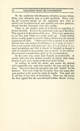 j6 LOCATION MUST BE CONSIDERED
To the southerner talk cheapness and price, in your letters.
Make your references only to small quantities. When writ-
ing the easterner pound on the arguments that refer to
quality and the superiority of your product over other products,
assume that his consumers want only quality.
There is yet another point to remember in appealing to
dealers by letter. It lies in tlie mechanical make-up of the letter.
This appeal is to the senses of the man. Take every procautioa
to see that your letters are neatly made up. Poorly written
letters, smutty paper or careless folding fail to carry the desiredf
impression of value. "Make every letter so perfect in its detail
that the man who receives it will know it is a thing of value
—
that it was created with great care—'ha„ it is the result of un-
usual painstaking and that it should be handled as though it
were as valuable as the priceless vase or jewel," is the instruc-
tion a western manufacturer gives to his correspondents.
In the same way, make your English unquestionable. A
certain colloquial tone without sacrifice of dignity adds fofce,
because it ge's more nearly on the level of the dealer.
In seeking to reach the dealer and secure his interest
and cooperation you must first consider the man and his bus-
iqess. You must adopt his viewpoint and talk "profits" for his
business. You must adopt his viewpoint when you argue that
your product is the goods he wants to handle. Yoa must aim
to aid him in his work of distribution. Then you will secure
the finer appeal that the manufacturer^ letter shouki convey.
 