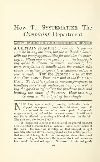 How To Systematize The
Complaint Department
PART XV HANDLING THE LONG-DISTAN'CK CUSTOMER CHAPTER 70
A CERTAIN NUMBER o/ com.j)lamts are in-
evitable in any business^ but the mail-order house,
with the many opportunities for mistakes in order-
ing, infilling orders, in packing and in transport-
ing goods to distant customers, necessarily has
more complaints to handle than the retailer ivho
shoivs an article or goods to a customer before a
sale is made. TlTE BiG PROBLEM is to ADJUST
All COIMTLAINTS PEOIVirTLY and at the S^LLLEST
Cost. To do this, system is necessary—system in
handling the clerical routine, in tracing or replac-
ing the goods or refunding the purchase price and
locating the cause of the error. How this may
he done is the subject of this chapter
NOT long ago a rapidly growing mail-order concern
shipped an expensive range to a Montana buyer. It
was refused because of a broken part. A duplicate
range was sent, and refused for the same reason. A settiemenl
was finally effected by making a liberal discount on the bill.
The sale cost the house $33.43.
But il happened to come to the notice of the general raanr-ger
and indicated a serious lack of system in some departments of
the house. He made an investigation that brought to light
over fifty returned stoves—damaged and useless until repaired—
that instead of being checked out for repairs when refused and
returned, had gone back into the regular stock and sooner or
later would be sent out again. No record of returned goods
I9a
 
