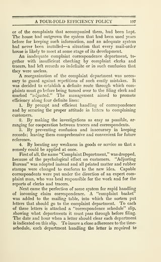 A FOUR-FOLD EFFICIENCY POLICY 107
or of the complaints that accompanied them, had been kept.
The house had outgrown the system that had been used years
before for keeping such information, and an adequate system
had never been installed—a situation that every mail-order
house is likely to meet at some stage of its development.
An inadequate complaint correspondence department, to-
gether with insufficient checking by complaint clerks and
tracers, had left records so indefinite or in such confusion that
they were useless.
A reorganization of the complaint department was neces-
sary to guard against repetitions of such costly mistakes. It
was decided to establish a definite route through which com-
plaints must go before being turned over to the filing clerk and
marked "adjusted." The management aimed to promote
efficiency along four definite lines:
1. By prompt and efficient handling of correspondence
and by securing the proper attitude in letters to complaining
customers.
2. By making the investigations as easy as possible, ar-
ranging for cooperation between tracers and correspondents.
3. By preventing confusion and inaccuracy in keeping
records; leaving them comprehensive and convenient for future
reference.
4. By locating any weakness in goods or service so that a
remedy could be applied at once.
First of all, the name "Complaint Depiartment," was dropped,
because of the psychological effect on customers. "Adjusting
Bureau" was adopted instead and all printed matter and rubber
stamps were changed to conform to the new idea. Capable
correspondents were put under the direction of an expert com-
plaint man, who was held responsible for the v/ork and for the
reports of clerks and tracers.
Next came the perfection of some system for rapid handling
of incoming claim correspondence. A "complaint basket"
was added to the mailing table, into which the sorters put
letters that should go to the complaint department. To each
of these letters is attached a "correspondence schedule" slip,
showing what departments it must pass through before filing.
The date and hour when a letter should clear each department
is indicated on this slip. To insure a close adherence to the time-
schedule, each department handling the letter is required to
 