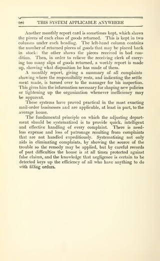202 THIS SYSTEM APPLICABLE ANYWHERE
_.
Another monthly report card is sometimes kept, which shows
the pieces of each class of goods returned. This is kept in two
columns under each heading. The left-hand column contains
the number of returned pieces of goods that may be placed back
in stock; the other shows the pieces received in bad con-
dition. Then, in order to relieve the receiving clerk of carry-
ing too many slips of goods returned, a weekly report is made
up, showing what disposition he has made of them.
A monthly report, giving a summary of all complaints
showing where the responsibility rests, and indicating the settle
ment made, is turned over to the manager for his inspection.
This gives him the information necessary for shaping new policies
or tightening up the organization whenever ineflBciency may
be apparent.
These systems have proved practical in the most exacting
mail-order businesses and are applicable, at least in part, to the
average house.
The fundamental principle on which the adjusting depart-
ment should be systematized is to provide quick, intelligent
and effective handling of every complaint. There is need-
less expense and loss of patronage resulting from complaints
that are not handled expeditiously. Systematizing not only
aids in eliminating complaints, by showing the source of the
trouble so the remedy may be applied, but by careful records
of past difficulties the house is at all times protected against
false claims, and the knowledge that negligence is certain to be
detected keys up the efficiency of all who have anything to do
with filKcg orders.
 