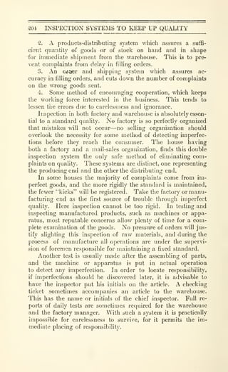 204 INSPECTION SYSTEMS TO KEEP UP QUALITY
2. A products-distributing system which assures a suffi-
cient quantity of goods or of stock on hand and in shape
for immediate shipment from the warehouse. This is to pre-
vent complaints from delay in filling orders.
3. An oicter and shipping system which assures ac-
curacy in filling orders, and cuts down the number of complaints
on the wrong goods sent.
4. Some method of encouraging cooperation, which keeps
the working force interested in the business. This tends to
lessen tiie errors due to carelessness and ignorance.
Inspection in both factory and warehouse is absolutely essen-
tial to a standard quality. No factory is so perfectly organized
that mistakes will not occur—no selling organization should
overlook the necessity for some method of detecting imperfec-
tions before they reach the consumer. The house having
both a factory and a mail-sales organization, finds this double
inspection system the only safe method of eliminating com-
plaints on quaUty. These systems are distinct, one representing
the producing end and the other the distributing end.
In some houses the majority of complaints come from im-
perfect goods, and the more rigidly the standard is maintained,
the fewer "kicks" will be registered. Take the factory or manu-
facturing end as the first source of trouble through imperfect
quality. Here inspection cannot be too rigid. In testing and
inspecting manufactured products, such as machines or appa-
ratus, most reputable concerns allow plenty of time for a com-
plete examination of the goods. No pressure of orders will jus-
tify slighting this inspection of raw materials, and during the
process of manufacture all operations are under the supervi-
sion of foremen responsible for maintaining a fixed standard.
Another test is usually made after the assembling of parts,
and the machine or apparatus is put in actual operation
to detect any imperfection. In order to locate responsibility,
if imperfections should be discovered later, it is advisable to
have the inspector put his initials on the article. A checking
ticket sometiines accompanies an article to the warehouse.
This has the name or initials of the chief inspector. Full re-
ports of daily tests are sometimes required for the warehouse
and the factory manager. With such a system it is practically
impossible for carelessness to survive, for it permits the im-
mediate placing of responsibility.
 