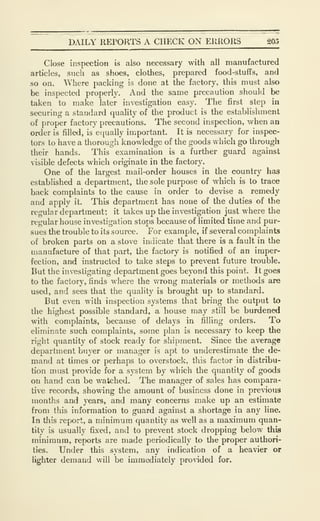DAILY REPORTS A CHECK ON ERRORS 20.5
Close inspection is also necessary with all manufactured
articles, such as shoes, clothes, prepared food-stuffs, and
so on. Where packing is done at the factory, this must also
be inspected properly. And the same precaution should be
taken to make later investigation easy. The first step in
securing a standard quality of the product is the establishment
of proper factory precautions. The second inspection, when an
order is filled, is equally important. It is necessary for inspec-
tors to have a thorough knowledge of the goods which go through
their hands. This examination is a further guard against
visible defects which originate in the factory.
One of the largest mail-order houses in the country has
established a department, the sole purpose of which is to trace
back complaints to the cause in order to devise a remedy
and apply it. This department has none of the duties of the
regular department; it takes up the investigation just where the
regular house investigation stops because of limited time and pur-
sues the trouble to its source. For example, if several complaints
of broken parts on a stove indicate that there is a fault in the
manufacture of that part, the factory is notified of an imper-
fection, and instructed to take steps to prevent future trouble.
But the investigating department goes beyond this point. It goes
to the factory, finds where the wrong materials or methods are
used, and sees that the quality is brought up to standard.
But even with inspection systems that bring the output to
the highest possible standard, a house may still be burdened
with complaints, because of delays in filling orders. To
eliminate such complaints, some plan is necessary to keep the
right quantity of stock ready for shipment. Since the average
department buyer or manager is apt to underestimate the de-
mand at times or perhaps to overstock, this factor in distribu-
tion must provide for a system by which the quantity of goods
on hand can be watched. The manager of sales has compara-
tive records, showing the amount of business done in previous
months and years, and many concerns make up an estimate
from this information to guard against a shortage in any line.
In tiais report, a minimum quantity as well as a maximum quan-
tity is usually fixed, and to prevent stock dropping below this
minimum, reports are made periodically to the proper authori-
ties. Under this system, any indication of a heavier or
lighter demand will be immediately provided for.
 