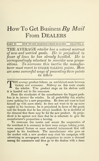 How To Get Business^!/ Mail
From Dealers
PART XI HOW TO GET BUSINESS FROM DEALERS CHAPTER 50
THE AVERAGE retailer has a natural mistrust
of new and untried goods. He is prejudiced in
favor of lines he has already handled. He is
correspondingly reluctant to consider new propo-
sitions. To overcome this inertia the manidac-
turer must resort to unique talking points. Mere
are some successful ways of presenting these points
in letters
THE average produet follows an established route between
factory and consumer. Midway on this route stands
the retailer. The product stops on his shelves until
it is handed out to the consumer.
From the standpoint of the manufacturer the biggest prob-
lem is to interest the retailer. In all probability this retailer
cares nothing for a new proposition. He does not want to load
himself up with more stock; he does not want to tie up more
capital in his business; he is prejudiced in favor of the goods
and the brands that he has always handled; he is doubtful of
the demand that there may be for the new product. So preju-
diced is he against new lines that he is reluctant to give the
manufacturer's proposition a hearing.
To overcome this inertia and secure the cooperation of
the merchant it is necessary to have some unique talking point,
some unusual feature or some material inducement that will
appeal to his bankbook. The manufacturer who goes on
the market with a new product may start his campaign . with
advertising in newspapers and magazines to create a demand
among the consumers and then go to the dealers with a force
17
 