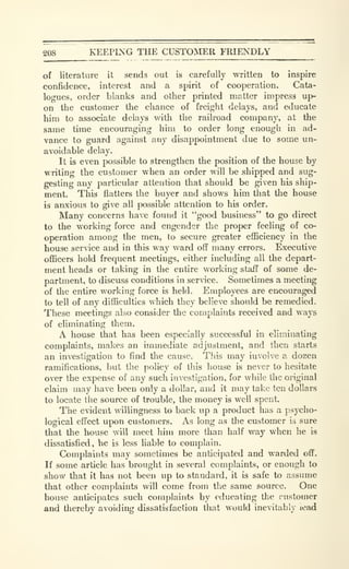 KEEPING THE CUSTOMER FRIENDLY
of literature it sends out is carefully written to inspire
confidence, interest and a spirit of cooperation. Cata-
logues, order blanks and other printed matter impress up-
on the customer the chance of freight delays, and educate
him to associate delays with the railroad company, at the
same time encouraging him to order long enough in ad-
vance to guard against any disappointment due to some un-
avoidable delay.
It is even possible to strengthen the position of the house by
writing the customer when an order will be shipped and sug-
gesting any particular attention that should be given his ship-
ment. This flatters the buyer and shows him tliat the house
is anxious to give all possible attention to his order.
Many concerns have found it "good business" to go direct
to the working force and engender the proper feeling of co-
operation among the men, to secure greater efficiency in the
house service and in this way ward off many errors. Executive
officers hold frequent meetings, either including all the depart-
ment heads or taking in tlie entire working staff of some de-
partment, to discuss conditions in service. Sometimes a meeting
of the entire working force is held. Employees are encouraged
to tell of any difficulties which they believe should be remedied.
These meetings also consider the complaints received and ways
of eliminating them.
A house that has been especially successful in eliminating
complaints, makes an immediate adjustment, and then starts
an investigation to find the cause. This may involve a dozen
ramifications, but the policy of this house is never to hesitate
over the expense of any such investigation, for while the original
claim may have been only a dollar, and it may take ten dollars
to locate the source of trouble, the money is well spent.
The evident willingness to back up a product has a psycho-
logical effect upon customers. As long as the customer is sure
that the house will meet him more than half way when he is
dissatisfied, he is less liable to complain.
Complaints may sometimes be anticipated and warded off.
If some article has brought in several complaints, or enough to
show that it has not been up to standard, it is safe to assume
that other complaints will come from the same source. One
house anticipates such complaints by educating the customer
and tlaereby avoiding dissatisfaction that would inevitably lead
 