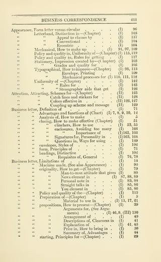 BUSINESS CORRESrONDENCE 211
(I) 96
(1) 103
(I) 117
(I) 104,
(I) 104
Appearance, Form letter versus circular
" Letterhead, Distinction in—(Chapter)
*' " Appeal to classes by
" " Conventional
" " Eccentric ....Mechanical, How to make up . . (I) 91,97,109
*'
Policy and quality in. Uniformity of—(Chapter) (I) 115,119
" Policy and quality in. Rules for getting . (I) 117
" Stationery, Impression created by—(C hapter) (I) 103
" " Grades and quality for . . (I) 105
" Typographical, How toimprove—(Chapter) (1) 98, 113
" " Envelope, Printing . . (1) 109
" " Mechanical processes for (I) 110, 111, 112
Uniformity of -(Chapter) .... (I) 122
" Rules for (I) 123
" " " Stenographer aids that get (I) 126
Attention, Attracting, Schemes for—(^Chapter) . . (11) 125
Catch lines and stickers for . . (II) 128
Colors effective in .... (11)126,127
" " Coupling up scheme and message (II) 129
Business letter, Definition of (I) 71
" Advantages and functions of (Chart) (1)7,8,9,10,12
" " Analysis of. How to make ... (I) 5
" closing. How to make effective (Chapter) (I) 51
" " " clinchers. How to use . . (I) 53, 55
" " " enclosures. Avoiding too many (I) 166
" " " " Importance of . (1)165, 166
•'
" " Signatures for. Personality in . (1)163,164
" " " Questions in. Ways for using . (I) 149
**
" envelopes. Styles of (I) 102
" " form. Principles of (I) 71
" headings. Distinctive .... (I) 102
" ^ Requisites of, General . (I) 72,78
Business letter, Limitations of (I) 14
" " Machine made, (See also Appearance) . (I) 90
" originality. How to get—(Chapter) _.
(I) 79
" " " Man-to-man attitude that gives (I) 80
" " " News element in . (I) 87, 88, 89
Personal note in . . . (I) 83, 84
Straight talks in ... (I) 85,86
You element in ... (I) 85,86
" " Policy and quality of the—(Chapter) . (I) 115
" " Preparation of —(Chapter) ... (I) 5
Material to use in . . (I) 15, 17, 21
" " propositions. How to present —(Chapter) (I) 39
" " " Arguments for, (See Argu-
ments) . . . (1)46,9, (HI) 150
" " " Arrangement of . . . (I) 49
" '* " Descriptions of. Clearness in (I) 41
" " " Explanation of . • . (I) 41, 45
" " " Price in. How to bring in . (I) 50
*' " " Summary of, Advantages . (I) 44
* " starting. Principles for—(Chapter) . . (I) 29
 