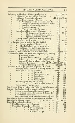 BUSINESS CORRESPONDENCE 215
Follow-up mailing lists. Schemes for cleaning up . . (11)73,75,76
"
mistakes, How to avoid —(Chapter) . . (II) 77
"
mistakes. Schemes for checking . , (11)81,82,83,85
"
offers, How to make —(Chapter) . .
" " Combining several inducements in the
" " Danger of promising too much at first in
" " Dangers from scaling prices in
" " Limiting time of . . .
" " Tact in. Necessity for using .
"
Specialized, How to use—(Chapter)
" "
Giving personal treatment in
" " Methods of classifying inquiries in
" " Splits in, What to do with .
" talking points, (See also Talking Points)
" Wear-out, Utility of the ....Form Letters, How to shape the idea behind
" " How to handle —(Chapter) .
" " Idea behind not always apparent in
" " Pulling power in. Schemes that get .
" " Strategy in. Schemes for using .
Guarantee, How to use the (See also Enclosures) .
Inducements, (See also Sales and Inquiries) —(Chapter) (II) 140
" Combining several (II) 143
" Premium, Where to use . (II) 210 (II) 144
Price . . • .
(I) 137, 138, 185 (II) 141
" Service, Getting a talking point from . (II) 147
" Schemes that make . . (1)53,55,56141.167,186
"
Telegram, Hurrying orders by . . .(1)138(11)176
Inquiries, How to get (See also Replies) —(Chapter) . (I) 141
Bringing hack. Methods of using letters for (I) 50
(11)
(11)
(11)
(11)
(11)
(11)
(11)
(")
(11)
(11)
(11)
(11)
(11)
(I)
(11)
(11)
(11)
(1)171,172
43
48
54
47
45,46
51
56
58,62
61
59
42
21,22
120
90
122
121
124
Inducements that get, General
" " " Free trial
(1)141,165,185
(I) 193
" " " " Introductory price . (I) 190
" " " " Last chance ... (I) 187
• " " " Limited time ... (I) 187
" " " " Money back ... (I) 193
" Smoothing the way for —(Chart) ... (I) 187
" " •' " " Use of order blanks in, (I) 185
" Quick action, How to force .... (I) 185
Instalments, How to collect (See Collection) —(Chapter) (III) 126
Interest, Awakening dead prospects —(Chapter) . (II) 162
" Making personal appeal to rouse dormant . (II) 163
" IVIan to man appeal to awaken. Schemes for (II) 167
" Mental shock wakes dead (II) 169
" New inducement often effective in reviving dead (II) 166
Letterheads, Distinctive (See Appearance)—(Chapter) (I) 103
Letterheads, Illustrations of (I) 62, 63, 66, 96 (II) 49, 50
Lists, How to handle—(Part) ...... (II) 88
Checking returns on —(Chapter) .... (II) 106
Compiling, Names for —(Chapter) .... (II) 88
" Books of rating . . . (II) 90
••
Directory .... (II) 91
" " " Rewards that get . . . (II) 94
 