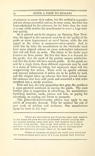 18 OFFER A PRIZE TO DEALERS
of salesmen to secure their orders, but this method is expensive
and not always successful, and so, in many cases, the letter has
been substituted for the salesman, for the letter does the work
at a cost which enables the manufacturer to cover a large terri-
tory quickly.
As is pointed out in the chapters on Opening New Terri-
tory, the appeal to the consumer must be on the quality of the
goods or some improvement or novel feature, while the sole
appeal to the dealer is customers—sales—profits. And to
reach him by letter the manufacturer or tlie wholesaler must
have some original scheme or some cash-register inducement
that will call forth an order. The letters to the dealer must
hammer on three points: the fact that there is a demand for
the goods; that the merit of the produet assures satisfaction,
and that the dealer will have certain profits. As few goods are
sold by a single letter, these different arguments may be used
in a series of follow-up letters, but arguments alone will win
comparatively few orders. There must be specific schemes
and unusual inducements if orders are to be pulled by mail,
and this chapter takes up schemes that have proved success-
ful—schemes that have sold goods and converted a trial order
merchant into a steady customer.
First and last, the only proposition that grips the merchant
is some practical assistance in moving the goods. The most
familiar plan is cooperation in advertising, the manufacturer
furnishing booklets, cards, posters and cuts, or paying for
ad,vertising, or sending out letters to prospects.
This prize-with-dealer's-order scheme may apply to any
article of every-day demand. Take for instance the sale of
post cards to retailers and stationers. One manufacturer
opens his letter in this way:
•"There ere one hundred and forty-two pest c&rd dealers
en our booka who r.ave written us personal letters stating that
our special display raoka have aicro tiian doubled their Bales
th9 past three months. That's why this letter ia of vital iia-
portance to you who ere trying in every fay to insrcaee-your
fcp.les and elin:infite personal labor at the ease time.
"Think of hundreds of people? rho vleit ycur store end
»ho would purchase post cards if a larce diopiay were forcitly
 