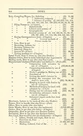 S16 INDEX
Lists, Compiling Names, for. Soliciting .... (II) 71, 92
" " Addressing company . . (II) 97
• " " " Schemes of getting (I) 124 (III) 111. lU,
131, 132, 142, 143, Ido, 168 (III) 61,83, 84, 85, 98
" Filing Names in—(Chapter) (II) 98
" Alphabetically .... (II) 100
" " " Colored card systems of . . (II) 101
" " " Geographically .... (II) 99
- General systems of (I) 124 (II) 61, 85, 86, 87,
100,105 (III) 111,114,131,132,142,165.168
(II) 106
(11)107,108
(11)
(11)
(H)
(11)
(H)
(11)
(II)
(11)
(I)
109
95
102
105
118
89,90
113
171
90
(1)186,187
62
" Keying Correspondence from —(Chapter)
" " " " General methods of
" " '*
Private marks for
" Live, How to get
" Recording, Systems for ...." Revising, Schemes for ...." Selecting, Plans for . ...
" Sources of —(Chart)
" Testing mailings to—(Chapter)
Local Trade, How to drum up (See also Dealers)
Machine letters. How to make individual (See Appearance)
Mailing cards. How to use (See also Post Card)
Manufacturer's Letters (Wholesalers' and Jobbers') —(Part) (III;
*'
" Cooperating with salesmen by
use of—(Chapter) . . . (1X1)60,61,93
" " Cooperating with dealers by use of
(Chapter) . . .
_
. . (Ill)
*• " Dealer's prestige in. Making use of (III)
•• " Functions of (Ill)
" Getting the clerk's interest by . (Ill)
•* **
Getting the consumer into the
^dealer's store with . . (111)79,80,81
•• " Keeping in touch with dealers by
use of
—^Chapter)
'* **
Methods or keeping in touch with
salesmen by—(Chart) .
•* '*
Paving way for salesmen with
'* " Ile-inforcing salesmen's work by
use of —(Chapter)
" " Salesmen's report cards that show
results of ... .
Merchants, Letters in the trade of (See also Dealers)
Names, How to handle (See also Lists) —(Part)
Offers, How to make (See also Sales)
Order Blanks, How to use (See also enclosures)
Orders, How to get (See also Sales) —(Chapter)
Originality, How to get (See also Business Letter)
Persuasion, How to use (See also Business Letter)
Post Card, How to sell by (See also Enclosures) —(Chapter)
" " folders. Double and triple. How to use
" " Fmictions of. Four (1)175,177
" " illustrations (1)186.187.193
" " Mailing, Colored, Cost of the . . . . (I) 181
(III)
78
83
61,82
87
71
(in)
 