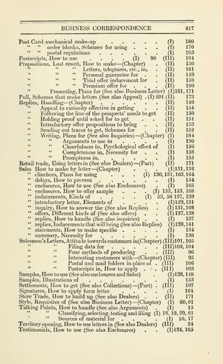 BUSINESS CORRESPONDENCE 217
Post Card mechanical make-up (I) 180
" " order blanks, Schemes for using ... (I) 176
" " postal regulations (I) 183
Postscripts, How to use .... (I) 98 (III) 104
Propositions, Last resort, How to make—(Chapter) . (II) 156
" " " Letters, telegrams, etc., in, . (II) 161
" " " Personal guarantee for . . (II) 159
" " " Trial offer inducement for . (II) 158
" Premium offer for . . , (II) 160
"
Presenting, Plans for (See also Business Letter) (1)161, 171
Pull, Schemes that make letters (See also Appeal) . (I) 201 (II) 173
Replies, Handling—(Chapter) . _. .
_
. . . (II) 149
" Appeal to curiosity effective in getting . . (II) 154
*'
Following the line of the prospects' needs to get (II) 150
" Holding proof until asked for to get . . (II) 151
" Introductory offer propositions to bring . . (II) 153
" Sending out tracer to get. Schemes for . . (II) 152
" Writing, Plans for (See also Inquiries) —(Chapter) (I) 184
" " Arguments to use in .... (I) 196
" " Cheerfulness in. Psychological effect of (I) 156
" " Completeness in. Necessity for . . (I) 158
" " Promptness in, (I) 155
Retail trade. Using letters in (See also Dealers) —(Pai't) (II) 171
Sales How to make by letter—(Chapter) . . . (1)151,152
" clinchers. Plans for using ... (I) 130,131,163,164
" delays. How to prevent (I) 154
" enclosures. How to use (See also Enclosures) . (I) 165
" enclosures. How to offer sample . . • (I) 1^3, 155, 168
" inducements, Kinds of .... (I) 53, 56 137, 139
" introductory letter. Elements of .... (1)129,131
" inquiry. How to answer the (See also Replies) . (1) 131, 162
" offers. Different kinds of (See also offers) . . (I) 137, 138
" replies. How to handle (See also inquiries) . . (I) 137
" replies. Inducements that will bring (See also Replies) (1)139, 141
" statements. How to make specific .... (1) 134
" summary. Necessity for (I) 138
Salesmen's Letters, Attitude towards customers in(Chapter) (111)101, 105
Filing data for . . . . . (111)102,104
" **
Four methods of producing . . (Ill) 96
" " Interesting customers with—(Chapter) (III) 95
" " Postal and mail folders in place of . (HI) 106
" " Postscripts in. How to apply . . (Ill) 103
Samp/es, How to use (See also enclosures and Sales) . (1)139,148
Samples, Illustrations of (I) 153
Settlements, How to get (See also Collections)—(Part) . (Ill) 107
Signatures, How to apply form letter .... (I) 164
Store Trade, How to build up (See also Dealers) . . (II) 171
Style, Requisites of (See also Business Letter) —(Chapter) (I) 60,61
Talking Points, How to handle (See also Arguments) . (I) 15
" " Classifying, selecting, testing and filing (1)18,19,20,21
''"'^
" _
Sources of material for .... (I) 16,17
Territory opening. How to use letters in (See also Dealers) (III) 34
Testimonials, How to use (See also Enclosures) . . (1)134, 165
 