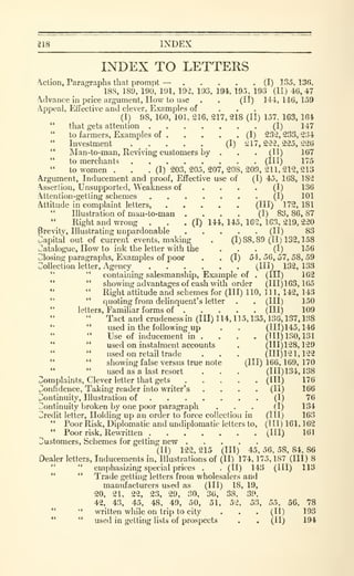 218 INDEX
INDEX TO LETTERS
Action, Paragraphs that prompt — (I) 135, 136.
188, 189, 190, 191, 19-2, 193, 194, 195, 198 (II) 46,47
clvance in price argument, How to use . . (II) 141,146,159
A.ppcal, Effective and clever. Examples of ...(I) 98, 100, 101, 216, 217, 218 (II) 157. 163, 164
" that gets attention (I) 147
to farmers. Examples of (I) 232, 233, 2:54
Investment ..... (I) 217,222,225,226
'*
Man-to-man, Reviving customers by . . . (II) 167
" to merchants (1^^) ^'^^
" to women. . .(1)203,205.207,208,209,211,212,213
Argument, Inducement and proof. Effective use of (I) 45, 168, 182
Assertion, Unsupported, Weakness of .... (I) 136
.ttention-getting schemes (I) 101
Attitude in complaint letters, (Ill) 172, 181
" Illustration of man-to-man .... (I) 83, 86, 87
" Right and wrong . . . (I) 144, 145, 162, 163, 219, 220
Brevity, Illustrating unpardonable (II) 83
papital out of current events, making . (1)88,89(11)132,158
Catalogue, How to ink the letter with the ... (I) 156
Closing paragraphs. Examples of poor . . (I) 54, 56, 57, 58, 59
Collection letter, Agency (Ill) 132, 133
" " containing salesmanship. Example of . (HI) 162
" " showing advantages of cash with order (111)163,165
" Right attitude and schemes for (III) 110, 111, 142, 143
" " quoting from delinquent's letter . . (HI) 150
"
letters, Familiar forms of (Ill) 109
Tact and crudenessin (III) 114, 115, 135, 136, 137, 138
*' " used in the following up . . (111)145,146
" " Use of inducement in . . . . (HI) 130, 131
" " used on instalment accounts . (111)128,129
used on retail trade . . . (111)121,122
" " showing false versus true note (111)166,169,170
" " used as a last resort . . . (111)134,138
Complaints, Clever letter that gets (HI) 176
Confidence, Taking reader into writer's .... (II) 166
Continuity, Illustration of (I) 76
Continuity Ijroken by one poor paragraph ... (I) 134
Credit letter. Holding up an order to force collection in (HI) 163
" Poor Risk, Diplomatic and undiplomatic letters to, (III) 161, 162
" Poor risk. Rewritten (HI) 161
Customers, Schemes for getting new
(II) 122, 215 (HI) 45, 56, 58, 84, 86
Dealer letters, Inducements in. Illustrations of (II) 174, 175, 187 (III) 8
" " emphasizing special prices . . (II) 143 (HI) 113
" " Trade getting letters from wholesalers and
manufacturers used as (HI) 18, 19,
20, 21, 22, 23, 29, 30, 36, 38, 39,
42, 43, 45, 48, 49, 50, 51, 52, 53, 55, 56, 78
" " written while on trip to city . . . (II) 193
" " used in getting lists of prospects . . (II) 194
 