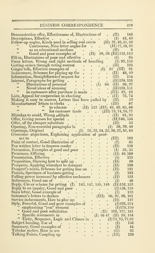 BUSINESS CORRESPONDENCE 219
(11)17,18,32
(II) 8
29,38 (111)112,113
(I) 94
(I) 93, 125
(II) 12 i
52 (III) 91
(II) 48, 49
(II) 154
(11)134,135
(II) 36,37
(11)139,151
(III) 23, 24
(II) 73, 74
(II) 53
(III) 87
(I)
(I) 84
Demonstration offer. Effectiveness of. Illustrations of . (II) 142
Descriptions, Effective (I) 42, 43
Follow-up angles, Kinds used in selling real estate (II) 31,40,41,42
"
Continuous, Nine letter angles for
" as an educational medium
" Good and poor examples of . (II)
Fill-in, Illustrations of poor and effective
Form letters. Wrong and right methods of handling
Getting orders through voting contest
Ginger talk, Effective examples of
Inducement, Schemes for playing up the
Information, Straightforward request for
Interest, Paragraphs for getting .
" Illustrations of personal
" Novel ideas of arousing
" in customers after purchase is made
Lists, Appeal for cooperation in checking
Making it easy to answer. Letters that have pulled by
Manufacturers' letters to clerks
" to educate . (II) 123 (III) 61,63,65,66
" for customer trade , . (Ill) 73, 74, 76, 77
Mistakes to avoid, Wrong attitude (II) 81, 82
Offer, Giving reason for special (11)146,156
Otter, of the cheaper substitute (II) 55
Opening, Non-essential paragraphs in . . (I) 38, 39, 49
Openings, Original . . , . (I) 32,33,34,35,36,37,81,82
Overcome objections, Ex"plaining application of prod-
uct to . . . (Ill) 182
Point of contact. Good illustration of (I) 85
Pen written letter to impress reader (II) 136
Persuasion, Examples of good and poor .... (I) 52,55
Premiums, Offering (II) 49, 160
Presentation, Effective (I) 135
Proposition, Showing how to split up (II) 50
Prospects, Applying stimulant to dormant . . . (II) 169
Prospect's needs. Schemes for getting line on . . . (II) 121
Postals, Specimen of business-getting (I) 183
Pulling power increased by effective enclosures . . (II) 133
References, Good use of (I) 48
Reply, Clever scheme for getting (T) 143, 147, 148, 149 (11)152, 153
Reply to an inquiry. Good and poor (1)158,159
Sales letter. Good example of (I) 133
Salesmen's letters to dealers . . . (Ill) 96, 97, 98, 101
Service inducements. How to play up .... (II) 147
Style, Forceful, Good and poor examples of . . . (1)223, 224
" emphasizing "you" element (1)179,180
" Good and poor solicitation . . . (II) 176, 177, 181
" Specific statements in . . . (1)46 47 (11)39,184
" Unity, Sequence, Logic and Climax in . . (1)72,73,77,82
Subject heading. Use of (I) 156
Summary, Good examples of (I) 44
Tabular matter, How to use (II) 35
Talking Points, Coupling up ... . . (Ill) 138
 