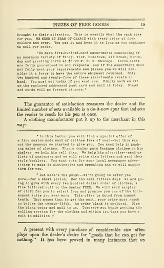 PRIZES OF FREE GOODS 19
brought to their attention. This is exaotly what the rack do««
for you. WB SEHD IT FR5B OP CHAKGB with every order of 1 loa
dollars and over. You usa it and keep it as long as ycu cuctlnae
to 3oll our cards.
"He bavo fivo-hu.Tdrod-card assortmento consictius of
tn enormoua variety of fancy. Tiew. huBoroua, air hrueh, birth-
day and greeting cards at J5.00 F. 0. B. Chicaeo. Theas carda
are fully guaranteed in all reapecta and If the BEeortnient dcea
not fully meet your requirenente and please you we will ccn-
slder it a favor to have the entire ehipment returned. Only
two hundred and twenty-five of these aasortmenta remain on
hand. You must act today If you want one. Simply mark an (7>
on the enclosed addreaaed post card and nail it today. Stand
and cards will go forward at once."
The guarantee of satisfaction reassures the dealer and the
limited number of sets available is a do-it-now spur that induces
the reader to reach for his pen at once.
A clothing manufacturer put it up to the merchant in this
way:
" In this letter you will f inl a special offer cf
a fine custom made suit of clothes free of C08t--'but this was
not the message we started to give you. You need help in push-
ing sales of clothes. When a dealer puts Sackman clothes on his
shelves we help him sell them. We help him adverti88--send us
lists of customers and we will write them letters and send theai
etyle hoo'jilets. You want cuts for your local newspaper adver-
tising to make it distinctive t»nd appealins and »:e will supply
them for you.
" But here's the poiiit--wa' re eoing to offer you
more--for a short period. For tho next fifteen days we are go-
ing to give with every two hundred dollar order of clothes, a
fine tailored cult to the dealer FREB. Te will send samples
of cloth for ycu to select from and promise you one of the hand-
somest suits you ever wore. This offer is dated from August
^enth. That means that to get the suit, your order miiat reach
US before the twenty-fifth. An order blank ie enclosed. Sign
the blank today and mail to ueT, Tomorrow ycu bfesin getting the
eellln? service for tie clothes, and within ter. days ycu have a
suit in addition r
A present with every purchase of considerable size often
plays up>on the dealer's desire for "goods that he can get for
nothing." It has been proved in many instances that an
 