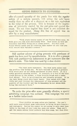 20 GIVING PRESENTS TO CUSTOMERS
offer of a small quantity of the goods free tvitii the regufer
orders of a certain amount, will swing the sale more
readily than an offer of a discount or a cut rate equivalent
to the value of the present. This is because of the impres-
sion of inferiority carried by the cut price and special dis-
count. To cut rates implies that there is not suScient de-
mand for the product. Along this line of appeal was an
offer by a soap manufacturer:
"With o'T'ery twenty cases of our Violet Brand soap, we
win give you on© case absolutely free Your sales on this ad-
ditional case will 'brine you a clean prolit You will need
fully twenty cases and by ordering that number at one time you
will secure this valuable cresent "
Still another scheme of giving presents with purchases of
goods has been used by manufacturers. It is to offer a present
with each purchase—an inducement to get customers into the
dealer's store. This letter was used by a shoe dealer:
"You want more customers. You want more eale8--and
the profits they bring you. We have decided to offer a present
with every pair of our shoes purchased in your store. It is a
newly patented shining outfit. It consists of a box of the best
grade Shinum on the market, a fine bristle brush and a lambs
wool shiner. This is an attractive and valuable present. It la
the very thing every shoe buyer wants. Your sales will Jump
fifty per cent through the Inducement of this present and the
quality of the leather and the workmanship In our shoeo will
bring the customers back."
To make the prize offer more generally effective, a special
advertising campaign was outlined. This campaign was used
as a fiirther inducement:
"Your p^roflts on soap sales are limited. You can't
«ell more soap without some inducement to bring in more buyers--
new customers. During the summer we are going to give away base
"balls to the boys of your town who save our seals. They can't
get the seals unless their mothers buy this aoap, but that free
 