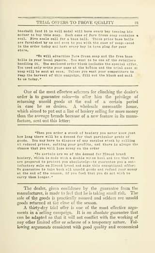 TRIAL OFFERS TO PROVE QUALITY 21
baseball (and It la well made) will have every boy teasing his
mother to buy this eoap. Each cake of Pure Cream soap contains &
seal. Five seals call for a baoe bell. These prize base balls
are furnished by us and sent to you with the case of soap- -send
In the order today and have every boy in town plug for your
store.
"Vo will advortlsa Para Cream soap and the free base
balls In your local papers. Tou want to be one of the retailers
handling it. The enclosed order blank includes the special offer.
You need only write your name at the bottom and the trial case oj
soap will be sent at once. Unless you want your competitors to
reap the harvest of this caEpalgn, fill out the blank and mail
to US today.
"
One of the most effective schemes for clinching the dealer's
order is to guarantee sales—to OiTer him the privilege of
returning unsold goods at the end of a certain period
in case he so desires. A wholesale mercantile house,
which aimed to put out a line of hosiery selling for more money
than the average brands because of a new feature in its manu-
facture, sent out this letter:
"When you order a stocic of hosiery you never know just
how long there will be a demand for that particular grade of
goods. You may have to dispose of any surplus stock by selling
at reduced prices, cutting your profits, and there is always the
chance that you will lose money on the order
"So certain are we of the demand for Elwood brand
hosiery, which is made with a double wo-sen heel and toe that we
are prepared to protect you ab3olutely--to guarantee you a sat-
isfactory sale on Elwood brand and make this exceptional offer:
We guarantee to take back all unsold goods, and refund your money
at the end of the season, if you feel that you do not wish to
carry them longer.
"
The dealer, given confidence by the guarantee from the
manufacturer, is made to feci that he is taking small risk. The
sale of the goods js practically assured and seldom are unsold
goods returned at the close of the season.
A thirty-day trial offer is one of the most effective argu-
ments in a "selling campaign. It is an absolute guarantee that
can be adapted so that it will not conflict with the working of
any other limited offer or scheme of a temporary nature. Fol-
lowing arguments consis^nt with good quality and economical
 