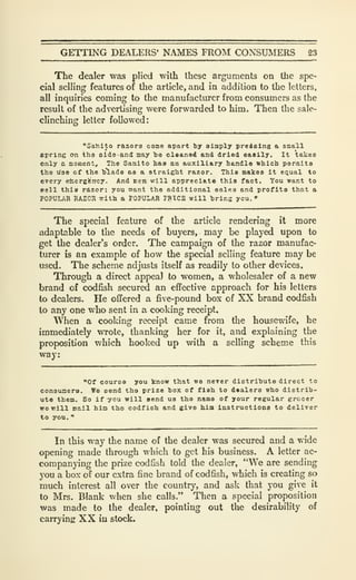 GETTING DEALERS' NAMES FROM CONSUMERS 23
The dealer was plied with these arguments on the spe-
cial selling features of the article, and in addition to the letters,
all inquiries coming to the manufacturer from consumers as the
result of the advertising were forwarded to him. Then the sale-
clinching letter followed:
"Sahlto razors come apart by sliaply preielng a small
spring on ihd olde-and may "be cleaned and dried e&ally. It takes
only a moment. The Sanito baa an aujclllary handle which permits
the use of the h'lade as a straight razor. This makes it equal to
every etoergferrcy. And icen vrill appreciate this fact. You want to
eeli thi» razor; you want the additional salea and profits that a
POPULAR RAZOK with a POPULAR FBICS will hrins you. "
The special feature of the article rendering it more
adaptable to the needs of buyers, may be played upon to
get the dealer's order. The campaign of the razor manufac-
turer is an example of how the special selling feature may be
used. The scheme adjusts itself as readily to other devices.
Through a direct appeal to women, a wholesaler of a new
brand of codfish secured an effective approach for his letters
to dealers. He offered a five-pound box of XX brand codfish
to any one who sent in a cooking receipt.
When a cooking receipt came from the housewife, he
immediately wrote, thanking her for it, and explaining the
proposition which hooked up with a selling scheme this
way:
"Of course you know that we nerer distribute direct to
consumers. We send the prize box of fieh to dealers who distrib-
ute them. So if you will send us tho name of your regular grocer
wo will mail him the codfish and give hia instructions to deliver
to you. *•
In this way the name of the dealer was secured and a wide
opening made through which to get his business. A letter ac-
companying the prize codfish told the dealer, "We are sending
you a box of our extra fine brand of codfish, which is creating so
much interest all over the country, and ask that you give it
to Mrs. Blank when she calls." Then a special proposition
was made to the dealer, pointing out the desirability of
carrying XX iu stock.
 