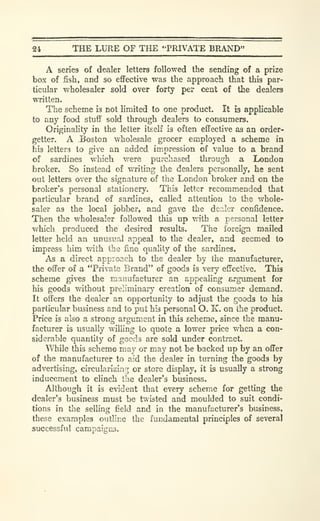 24 THE LURE OF THE "PRIVATE BRAND"
A series of dealer letters followed the sending of a prize
box of fish, and so eflFective was the approach that this par-
ticular wholesaler sold over forty per cent of the dealers
written.
The scheme is not limited to one product. It is applicable
to any food stuff sold through dealers to consumers.
Originality in the letter itself is often effective as an order-
getter. A Boston wholesale grocer employed a scheme in
his letters to give an added impression of value to a brand
of sardines which were purchased through a London
broker. So instead of writing the dealers personally, he sent
out letters over the signature of the London broker and on the
brokers personal stationery. This letter recommended that
particular brand of sardines, called attention to the whole-
saler as the local jobber, and gave the dealer confidence.
Then the wholesaler followed this up with a personal letter
which produced the desired results. The foreign mailed
letter held an unusual appeal to the dealer, and seemed to
impress him with the fine quality of the sardines.
As a direct approach to the dealer by the manufacturer,
the offer of a "Private Brand" of goods is very effective. This
scheme gives the manufacturer an appealing argument for
his goods without preliminary creation of consumer demand.
It offers the dealer an opportunity to adjust the goods to his
particular business and to put his personal O. K. on the product.
Price is also a strong argument in this scheme, since the manu-
facturer is usually willing to quote a lower price when a con-
siderable quantity of goods are sold under contract.
While this scheme may or may not be backed up by an offer
of the manufacturer to aid the dealer in turning the goods by
advertising, circularizinrj or store display, it is usually a strong
inducement to clinch the dealer's business.
Although it is evident that every scheme for getting the
dealer's business must be twisted and moulded to suit condi-
tions in the selling field and in the manufacturer's business,
these examples outline the fundamental principles of several
successful campaigns.
 