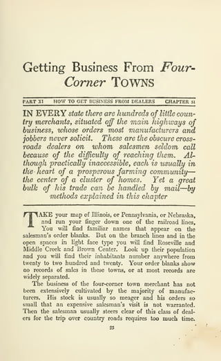 Getting Business From Four-
Comer Towns
PART XI HOW TO GET BUSINESS FROM DEALERS CHAPTER 51
IN EVERY state there are hundreds of Utile coun-
try merchantsf situated off the main highways of
business^ w}wse orders most manufacturers and
jobbers never solicit. These are the obscure cross-
roads dealers on whom salesmen seldom call
because of the difficulty of reaching them. Al-
though 'practically inaccessible, each is usually in
the heart of a prosperous farming community—
the center of a cluster of homes. Yet a great
bulk of his trade can be handled by mail—by
methods explained in this chapter
TAKE your map of Illinois, or Pennsylvania, or Nebraska,
and run your finger down one of the railroad lines.
You will find familiar names that appear on the
salesman's order blanks. But on the branch lines and in the
open spaces in light face type you will find Roseville and
Middle Creek and Brown Center. Look up their population
and you will find their inhabitants number anywhere from
twenty to two hundred and twenty. Your order blanks show
no records of sales in these towns, or at most records are
widely separated.
The business of the four-corner town merchant has not
been extensively cultivated by the majority of manufac-
turers. His stock is usually so meager and his orders so
small that an expensive salesman's visit is not warranted.
Then the salesman usually steers clear of this class of deal-
ers for the trip over country roads requires too much time.
25
 