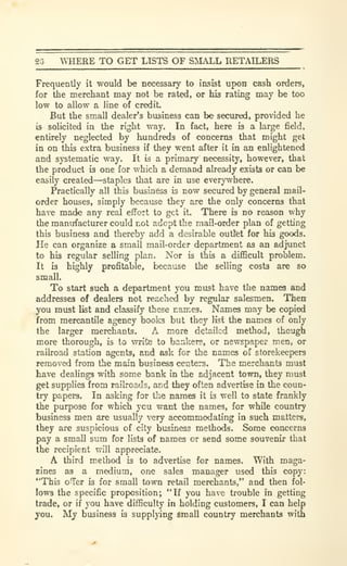 23 WHERE TO GET USTS OF SMALL RETAILERS
Frequently it would be necessary to insist upon cash orders,
for the merchant may not be rated, or his rating may be too
low to allow a line of credit.
But the small dealer's business can be secured, provided he
is solicited in the right way. In fact, here is a large field,
entirely neglected by hundreds of concerns that might get
in on this extra business if they went after it in an enlightened
and systematic way. It is a primary necessity, however, that
the product is one for which a demand already exists or can be
easily created—staples that are in use everywhere.
Practically all this businiess is now secured by general mail-
order houses, simply because they are the only concerns that
have made any real effort to get it. There is no reason why
the manufacturer could not adept the mail-order plan of getting
this business and thereby add a desirable outfet for his goods.
He can organize a small mail-order department as an adjunct
to his regular selling plan. Nor is this a difficult problem.
It b highly profitable, because the selling costs are so
small.
To start such a department you must have the names and
addresses of dealers not reached by regular salesmen. Then
you must Ikt and classify these names. Names may be copied
from mercantile agency books but they list the names of only
the larger merchants. A more detailed method, though
more thorough, is to write to bankers, or newspaper men, or
railroad station agents, and ask for the names of storekeepers
removed from the main business centers. The merchants must
have dealings with some bank in the adjacent town, they must
get supplies from railroads, and they often advertise in the coun-
try papers. In asking for the names it is well to state frankly
the purpose for which you want the names, for while country
business men are usually very accommodating in such matters,
they are suspicious of city business methods. Some concerns
pay a small sum for lists of names or send some souvenir that
the recipient will appreciate.
A third method is to advertise for names. With maga-
zines as a medium, one sales manager used this copy:
"This ofTer is for small town retail merchants," and then fol-
lows the specific proposition; "If you have trouble in getting
trade, or if you have difficulty in holding customers, I can help
you. My business is supplpng Small country merchants with
 