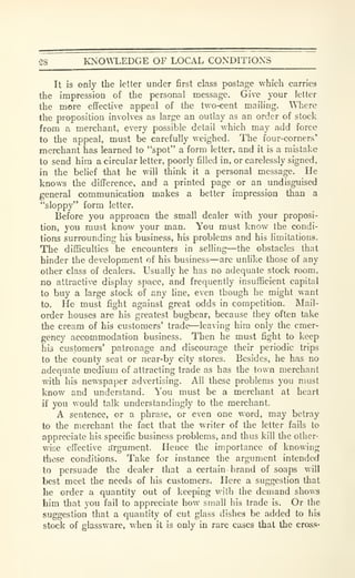 58 KNOM.EDGE OF LOCAL CONDITIONS
It is only the letter under first class posLige which carries
the impression of the personal message. Give your letter
the more effective appeal of the two-cent mailing. Where
the proposition involves as large an outlay as an order of stock
from a merchant, every possible detail which may add force
to the appeal, must be carefully weighed. The four-corners*
merchant has learned to "spot" a form letter, and it is a mistake
to send him a circular letter, poorly filled in, or carelessly signed,
in the belief that he will think it a personal message. He
knows the difference, and a printed page or an undisguised
general communication makes a better impression than a
"sloppy" form letter.
Before you approacn the small dealer with your proposi-
tion, you must know your man. You must know the condi-
tions surrounding his business, his problems and his limitations.
The difficulties he encounters in selling—the obstacles that
hinder the development of his business—are unlike those of any
other class of dealers. Usually he has no adequate stock room,
no attractive display space, and frequently insufficient capital
to buy a large stock of any line, even though he might want
to. He must fight against great odds in competition. Mail-
order houses are his greatest bugbear, because they often take
the cream of his customers' trade—leaving him only the emer-
gency accommodation business. Then he must fight to keep
his customers' patronage and discourage their periodic trips
to the county seat or near-by city stores. Besides, he has no
adequate medium of attracting trade as has the town merchant
with his newspaper advertising. All these problems you must
know and understand. You must be a merchant at heart
if you would talk understandingly to the merchant.
A sentence, or a phrase, or even one word, may betray
to the merchant the fact that the writer of the letter fails to
appreciate his specific business problems, and thus kill tlie other-
wise effective a'rgument. Hence the importance of knowing
tiiese conditions. Take for instance the argument intended
to persuade the dealer that a certain brand of soaps will
best meet the needs of his customers. Here a suggestion that
he order a quantity out of keeping with the demand shows
him that you fail to appreciate how small his trade is. Or the
suggestion that a quantity of cut glass dishes be added to his
stock of glassware, when it is only in rare cases that the cross-
 