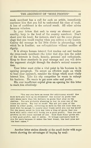 THE ARGUMENT OF "MORE PROFITS" 29
roads merchant has a call for such an article, immediately
convinces him that you fail to understand his class of trade.
A loss of confidence is the natural result. All other advice
becomes valueless.
In your letters that seek to carry an element of per-
sonality, keep to the level of the country merchant. Don't
shoot over his head; for instance, don't use the same phrase-
ology that you would employ when you address a city banker.
Convey the message to the little dealer in phraseology with
which he is familiar; use colloquialisms without sacrifice of
dignity.
It is always human interest that reaches out and touches
the cross-roads merchant—the letter that dips into the midst
of his interests is frank, homely, personal and enthusiastic.
Keep to these standards in your message and you will drive
the argument straight through the dealer's natural conserva-
tism.
Your letter must strike a vital point in his business in its
opening paragraph. To secure an effective angle on which
to base your approach, consider the things which most vitally
interest him. Like his city competitor he wants to enlarge
his business. He wants to get more sales and profits.
His ever insufficient capital gives an opening for this letter
to reach,him effectively:
"You say you have no money for additionax stock? How
much, have you tied up in stickers? One dollar in goods that
sell means more than two dollars in goods that stay on the
shelves. You are prohably planning. to huy in some one of the
lines you carry. Why buy so nuch? Why not put soma of the
money in other goods, investing no more in the old line than you
know will he enough to supply your trade until you can huy more?
Put the money saved in this way into a line of goods that you
know will sell--that will bring you a good profit. Then you get
profits on two lines instead of one Gold Club Jlour gives you
a very good profit, and it eells. It brings customers back to
you for mors because it makes the best bread, the best pies and
the beet cakes.
*
Another letter strikes directly at the small dealer with argu*
ments showing the advantages of buying by mail:
 