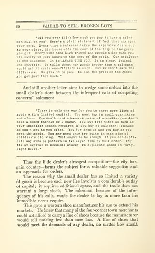 80 WHERE TO SELL BROKEN T,OTS
"Did you ever think how much you pay to have a salea
Ban cill on you? Here'o a plain statement of fact that cay oper.
your eyes. Every tiae a salesman takes the expensive dri^e out
to ycur place, his house adds the coBt of the trip to the goods
you get. Every time that high priced nan spends a day with you
his salary is Just added to the cost of the goods. Our catalcjus
is OUH oalesaan. It la ALWAYS WITH YCU. It Is clear, logical
ahd specific. It tells about our goodo better than a saleemen
could and it costs one-flftleth as much. But we don't save the
difference. We glva it to you. Wo cut the price on the goods
you get Just that much.
"
And stiil another letter aims to wedge some orders into the
small dealer's store between the infrequent calls of competing
concerns' salesmen:
"There is only one way for you to carry more lines of
goods witU a limited capital. You must buy in small quantities
and often. You don't need a hundred paire of overalls--you don't
need a dozen barrels of A-ougar. You buy five times as much as
your Icmediata demand reijulres if you buy of sale6men--becau3a
ho can't get to you often. You buy from us and you buy as you
need the goods. You may need only two suits in each sise of
children's clo hing. That ought to be enough, if you can dupli-
cate any size or pattern in two days' time by mail order. Why
tie up capital ia needless stock? We duplicate goods in forty-
eight hours.
"
Thus the little dealer's strongest competitor—the city bar-
gain counter—forms the subject for a valuable suggestion and
an approach for orders.
The reason why the small dealer has so limited a variety
of goods is because each new line involves a considerable outlay
of capital; it requires additional space, and the trade does not
warrant a large stock. The salesman, because of the infre-
quency of his calls, wants the dealer io lay in more than his
immediate needs require.
This gave a western shoe manufacturer his cue to extend his
markets. He knew that many of the four-corner town merchants
could not afford to carry a line of shoes because the manufacturer
would sell nothing less than case lots. A line of shoes that
would meet the demands of any dealer, no matter how smalL
 