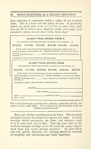 32 QUICK DELIVERIES AS A SELLING ARGUMENT
hour deliveries to customers within a radius of one hundred
miles. This is a hard and fast poHcy of ours. It practically
makes our great stock room an addilion to your store, since
you can fill in broken lines, duplicate goods, and supply your
customer's orders on new lines wilhia three days."
24 SUIT TRIAL ORDER, FORM A
CONSISTS OF 4 MEN'S SUITS EACH. TO RETAIL AT SIX PRICES i.12:
SIO.OO, $12.50, SI 3.50, $1 5.0O, $16.50, $18.00
TOTAL COSt'whOLESALE $216 00; SELLS TOR S342 00. PROFIT S126 00.
SHIP THE ABOVJ ASSORTMENT OF "BLAN K BR AND" CLOTH I NO TO APPLY
'
SEASON AND. WILL RETURN'ANY, ORALLON RECEIPT OF
SHIPMENT. THAT IS NOT ENTIRELY SATISFACTORY
PRING t,
INTER j
24 SUIT TRIAL ORDER, FORM
CONSISTS OF 4 MEN'S SUITS EACH, TO RETAIL AT SIX PRICES. VIZ:
$12.50, S13.50, $15.00, S16.50, SI 8.00, S20.60
TOTAL COST WHOLESALE $240l00: SELLS FOR $302 00. PROFIT $142.00
SHIP THE ABOVE ASSORTMENT OF "BLAWK BnAND" CLOTH 1 NO TO APPLY
SPRING  SEASON AND. WILL RETURN ANY. OR ALL ON RECEIPT OF
WINTtH )
SHIPMENT, THAT IS NOT ENTIRELY SATISFACTORY
(POST OFFICE).
. SHIPPING POINT.
OEPT, NO. 1
One manufacturer puts up trial orders, selecting goods that will meel the
dejnf,rui of tlie small dealer. It is certainly easij for tlie dealer to Jul out
whichever form lie wants
But a sale clincher must be put on the ktter. This is merely
making it easy for the recipient to answer and order. A return
envelope should accompany the letter, and reference made
to it in some such way as this: "Just slip your order in the
enclosed stamped envelope so it will reach the proper depart-
ment head and insure prompt attention." An order blank
slip with specific directions for ordering should be enclosed,
as simplicity and convenience are vitally important.
 