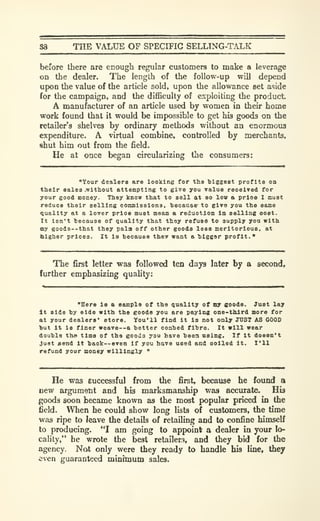 88 THE VALUE OF SPECIFIC SELLING-TALK
before there are ecough regular customers to make a leverage
on the dealer. The length of the follow-up will depend
upon the value of the article sold, upon the allowance set aside
for the campaign, and the difficulty of exploiting the product.
A manufacturer of an article used by women in their home
work found that it would be impossible to get his goods on the
retailer's shelves by ordinary methods without an enormous
expenditure. A virtual combine, controlled by merchants,
shut him out from the field.
He at once began circularizing the consumers:
"Your dealers are looking for the 1)122681 profits on
their sales .without attempting to give you value received for
your good money- They know that to sell at so low a price I must
reduce their selling comnissiona. hecatise' to give you the same
Quality at a lover prioe must mean a reduction la selling cost.
It isn't because of quality that they refuse to supply you with
my goods--that they pala off other goods less meritorious, at
blgher prices. It is because tbev want a bigger profit."
The first letter was followed ten days later by a second,
further emphasizing quality:
"Here Is a sample of the quality of oy eoods. Just lay
It side by side with the goods you are paying one-third more for
at your dealers* store. You'll find It is not only JUST AS COOS
but It is finer weave--a better coabed fibre. It will wear
double the time of the goods you have beea using. If It doesn't
Just £end It back—even If you have used and soiled it. I'll
refund your noney willingly "
He was successful from the first, because he found a
new argument and his marksmanship was accurate. His
goods soon became known as the most popular priced in the
field. When he could show long lists of customers, the time
was ripe to leave the details of retailing and to confine himself
to producing. "I am going to appoint a dealer in your lo-
cality," he wrote the best retailer.^, and they bid for the
agency. Not only were they ready to handle his line, they
-even guaranteed minituutn sales.
 