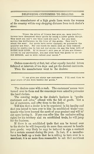 DELIVERING CUSTOMERS TO DEALERS 39
The manufacturer of a high grad? linen wrote the "women
of the country within easy shopping distance from each dealer's
store:
'Sinoe the price of linens has gone up, many manufac-
turers have cheapened their goods by using a lower grade thread.
They know you can't see this —and you can't. But you will
notice the difference in the line of the goods. They won't
stand the wear. Our goods have never changed; we guarantee the
Quality and wear. Tor one nonth we shall sell at this reduced
price to enahle you to try out our eood3--to see the long life of
HOraST ISADE LINEN. If it doecn't suit you or if you are dissat-
isfied in any particular, you may send baok the goods to U3--at
OUR EXPENSE, and we will refund your money."
Orders came slowly at first, but otlier equally forceful letters
followed at intervals of ten days and got the desired customers.
Then the manufacturer went to the dealers:
"I can give you sixty new customers. I'll send them *o
your store if you will handle our goods."
The dealers came with a rush. The customers' names were
turned over to them and the consum^jrs were asked to patroniza
the local dealers.
The entermg wedge to the dealer's business is "profits
customers and sales," offered with the bill of goods. Get a
list of customers, and oflher them to the dealer.
Tell him that a dealer is to be appointed in his locality and
that you intend to turn over to him an established trade—cus-
tomers'who have learned the merit of your product and will in-
sist upon having it. If you can offer him the exclusive selling
rights for his territory and an established trade, he will jump
for the business.
If there is an established tyade that can be turned over
to the dealer he will frequently do more than consent to handle
your goods; very likely he m.ay be induced to sign a contract
for a certain amount during tKe year. In fact, if a manufac-
turer has boilt up a trade that he is williug to turn over to a
merchant, it is no more than reasonable to ask that merchant
 