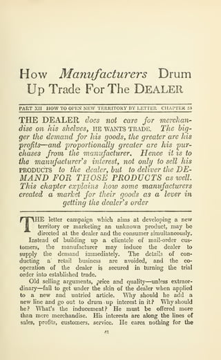 How Manufacturers Drum
Up Trade For The DEALER
PART XII HOW TO OPEN NEW TERRITORY DY LETTER CHAPTER 53
THE DEALER does not care for merchan-
dise on his shelves, he wants trade. The big-
ger the demand for his goods, the greater are his
profits—and proportionally greater are his pur-
chases from the manufacturer. Hence it is to
the manufacturer's interest, not only to sell his
PRODUCTS to the dealer, but to deliver the DE-
MAND FOR THOSE PRODUCTS as well.
This chapter explains hoio some manufacturers
created a market for their goods as a lever in
getting the dealer's order
THE letter campaign which aims at developing a new
territory or marketing an unknown product, may be
directed at the dealer and the consumer simultaneously.
Instead of building up a clientele of mail-order cus-
tomers, the manufacturer may induce the dealer to
supply the demand immediately. The detai's of con-
ducting a' retail business are avoided, and the co-
operation of the dealer i§ secured in turning the trial
order into established trade.
Old selling arguments, price and quality—unless extraor-
dinary—fail to get under the skin of the dealer when applied
to a new and untried article. Why should he add a
new line and go out to drum up interest in it? Why should
he? What's the inducement? He must be offered more
than mere merchandise. His interests are along the lines of
sales, profits, customers, service. He cares nothing for the
 