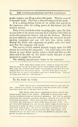 42 THE DOUBLE-BARRELED LETTER CMIPAIGN
goods—^anyone can fill up a store with goods. What he wants is
a demand—trade. Give him a demand along with the goods.
It is a distinguishing feature of an article that appeals to
the consumer, while the selling power of this feature gets the
dealer's interest.
First, in this double-barreled campaign, play upon the fact,
in your letter to the dealer, that you have a feature with which to
secure the consumer's interest and get his business. Hammer
on your elaborate plans for circularizing the consumer in your
opening campaign—and you will have him taking notice.
Besiege the dealer with arguments on profits, sales, new busi-
ness that the campaign will create.
The success of this method depends largely upon the skill
shown in handling the arguments. You must make your new
feature or your better quality create a desire and then use the
other end of the club on the dealer—make him put in jour
products to supply the demand.
The clothing liianufacturer writes to the consumer.
"Just take thia coupon to ISr. Brown's etore and tell
him you want to try en a suit that's made RIC-HT--tell him you
trant only the clothes sold under our guarantee and show hias tho
coupon with its signed guarantee He will give you a try-on.
You are not in anyway o'bligated--you don't need to buy. Just go
in today and look ova:- the styles "
To the dealer he writes:
"Take care of your customers and they'll taJce care of
you. There's no profit in selling a man his first suit if that
one sale turns out to he your last to him.
"The first order means established trade—and we ara
BOing to get those first orders. $100,000 is being spent thie
opring in advertising our Uadeweli garments. Hot only in general
publicity but letters, personal letters, will be sent out to ths
desirable prospects. These letters will reach not only your
customers but many men who have never been in your store. You
g£.t this advertising free and you get their trade by putting in
enough of a stock so these oustomers will not be disappointed
when they call on you. We will do the rest; we will get them
into your store; we will furnish goods that will almost sell
themselves--it is up to you to show the Madewell garments and
•profit by this new business. •'
 