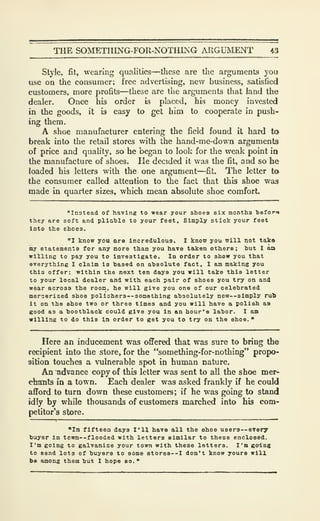 THE SOMETHING-FOR-NOTHING ARGUMENT 43
Style, fit, wearing qualities—these are the arguments you
use on the consumer; free advertising, new business, satisfied
customers, more profits—these are the arguments that land the
dealer. Once his order is placed, his money invested
in the goods, it is easy to get him to cooperate in push-
ing them.
A shoe manufacturer entering the field found it hard to
break into the retail stores with the hand-me-down arguments
of price and quahty, so he began to look for the weak point in
the manufacture of shoes. He decided it was the fit, and so he
loaded his letters with the one argument—fit. The letter to
the consumer called attention to the fact that this shoe was
made in quarter sizes, which mean absolute shoe comforL
"In3tead of having to wear your shoes six months befor«»
they are soft and plia'blo to your feet. Simply stick your feet
into the shoes.
"1 know you are Incredulous. I know you will not tako
my statements for any more than you have t&ken others; hut I am
willing to pay you to investigate. In order to show you that
everything I claim is hased on absolute fact, I am making you
this offer: within the next ten days you will take this letter
to your local dealer and with each pair of shoes you try on and
wear across the room, he will give you one of our celehrated
merserized shoe poll3hers--something ahsolutely new—simply rul)
it on the shoe two or three times and you will have a polish as
good as a hoothlack could give you in an hour's lahor. I am
willing to do this In order to get you to try on the shoe.*
Here an inducement was offered that was sure to bring the
recipient into the store, for the "something-for-nothing" propo-
sition touches a vulnerable spot in human nature.
An ^vance copy of this letter was sent to all the shoe mer-
ebants in a town. Each dealer was asked frankly if he could
afford to turn down these customers; if he was going to stand
idly by while thousands of customers marched into his com-
petitor's store.
"In fifteen days I'll have all the shoe users —every
buyer in town--flooded with letters similar to these enclosed.
I'm going to galvanize your town with these letters. I'm going
to send lots of buyers to s6me stores--! don't know yours will
be among them but I hope so.
"
 
