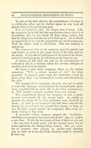 44 GUARANTEEING DISPOSITION OF STOCK
To put on the final clincher, the manufacturer adds that it
Is a thirty-day offer, and he further, agrees to take back all
unsold shoes at the end of sixty days.
It is an irresistible offer. He cannot turn it down. Like
the consumer, he is told that the manufacturer knows that he is
incredulous, that he has heard all these things before, but
that the things now claimed are to be lived up to. He is offered
an opportunity to try out the proposition at a small investment.
Thus the dealer trade is established. The new territory is
opened up.
The consumers' side of the campaign may be carried one
step further, in order to give more weight to the club used on
the dealer. If you offer to send buyers to the store of the dealer,
instead of mere prospects, he will come on his knees to you.
A scheme of this kind was nsed by the manufacturer of
embroidery silk in a territory where his previous attempts to
establish trade had met failure.
He began a sales letter campaign direct' on the women
consumers. "With a certain amount of silk," the letter
promised, "a stamped piece ready for embroidery would be
given away free," and thousands of women were attracted by
the offer.
The purpose of the campaign, however, was not to create
a mail-order business, and purposely the stamped piece given
away required twice as much silk as the order accompanying
it. This insured a second purchase from each woman.
The manufacturer shaped his campaign so that a dealer
in each town should fill this second order. As rapidly as
possible the names of the first purchasers were classified by
towns. As soon as an impressive list had been collected the
leading dry goods house was assured that twenty, or forty, or
one hundred women wanted the company's silks—were ac-
tually waiting to buy them.
A successful milling company adopted the "double-bar-
reled-letter-campaign-on-consumer-and-dealer" plan to market
a new flour. It was the best grade of flour it had ever put out
—the very best it could make, and the natural course was to
make superiority the distinguishing feature. But any num-
ber of concerns were playing up quality—and shouting
just as loud—so it was not likely attention could be attracted
in that way.
 