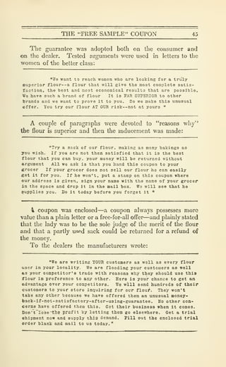 THE "FREE SAIMTLE" COUPON 45
The guarantee was adopted both on the consumer and
on the dealer. Tested arguments were used in letters to the
women of the better class:
"We want to reach women who are looking for a truly
superior flour--a flour that will give the most complete satis-
faction, the best and most economical results that are possible.
M?8 have such a brand of flour It is TAR SUPERIOR to other
brands and we want to prove It to you. So we make this unusual
offer. You try our flour AT OUR risk—not at yours "
A couple of paragraphs were devoted to "reasons why"
the flour is superior and then the inducement was made:
"Try a sack of our flour, making as many bakings as
you wish. If you are not then satisfied that it is the best
flour that you can buy. your money will be returned without
argument All we ask is that you hand this coupon to your
grocer If your grocer does not sell our flour ho can easily
get It for you. If he won't, put a stamp on this coupon where
our address is given, sign your name with the name of your grocer
In the space and drop It in the mail box. Wa will see that he
supplies you. Do it today before you forget it "
1 coupon was enclosed—a coupon always possesses more
value than a plain letter or a free-for-all offer—and plainly stated
that the lady was to be the sole judge of the merit of the flour
and that a partly used sack could be returned for a refund of
the money.
To the dealers the manufacturers wrote:
"We are writing YOUR customers as well as every flour
user in your locality. We are flooding your customers as well
as your competitor's trade with reasons why they should use this
flour in preference to any other. Here is your chance to get an
advantage over your competitors. We will send hundreds of their
customers to your store inquiring for ovr flour. They won't
take any other because we have offered them an unusual money-
back-lf-not-satisfactory-after-using-guarantee. No other con-
cerns have offered them this. Get their business when it comes.
Don't~Io3e~l;he profit by letting them go elsewhere. Get a trial
ehipment now and supply thi-a demand. Pill out the enclosed trial
order blank and mail to us today."
 