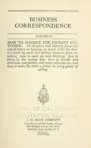 BUSINESS
CORRESPONDENCE
VOLUME III
HOW TO HANDLE THE DISTANT CUS-
TOMER: 23 chapters and extracts from 2^3
actual letters on keeping in touch with the deal-
er's trade by mail and getting business from re-
tailers; how to open up new territory; how to
bring in the money due; how to handle and
eliminate complaints^ and make adjustments; and
how to make the letter a factor in every phase of
selling
A. W. SHAW COMPANY
Cass, Huron and Erie Streets, Chicago
299 Madison Avenue, New York
43-44 Shoe Lane, London, E. C.
4010G
 