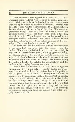 46 THE RiVPID FIRE FOLLOW-UP
These arguments were applied in a series of ten letters.
The consumers got a letter every ten days; the dealers at the same
time. Orders came in by the hundred because the consumers
kept asking the dealers to get them a trial sack. Dealers were
forced to comply with the conditions made by the manufacturers,
because they wanted the profits of the sales. The consumer
guarantees brought back only here and there a request for
refunded money, because the flour, once given a fair trial,
showed its merit. When the- plan was running smoothly, the
managers decided to balance their books to determine how
near their estimates had hit the actual expenses of the cam-
paign. There was hardly a shade of difference.
This is the most familiar method of entering new territory
—
a campaign that centers on both the consumer and the
dealer. The advantage is that it may be used successfully ia
any line of business—dry goods, clothing, groceries, drugs,
novelties, specialties—they are all successfully marketed in this
way. It is effective been use of the double pressure that may
be exerted; the manufacturer and the consumer are both urging
the dealCT to handle the article; the manufacturer and the
dealer are both urging the consumer to use it.
There is hardly a business that does not have to fight for
an opening. Every manufacturer, importer, jobber and whole-
saler has to work to have the retailers handle his particular
line of goods. The merchant is besieged on ail sides by
salesmen and by propositions that are tempting~but his capital,
his space and the character of his trade necessitate his selecting
his lines carefully. It is so easy to buy goods; it is so hard to
establish a trade tl^at the manufacturer who will create that
demand for him, give him free advertising and lure cus-
tomers into his store, is surest of his trade. The campaigu
on consumer and dealer lands the business when either cam-
paign alone would fail.
 
