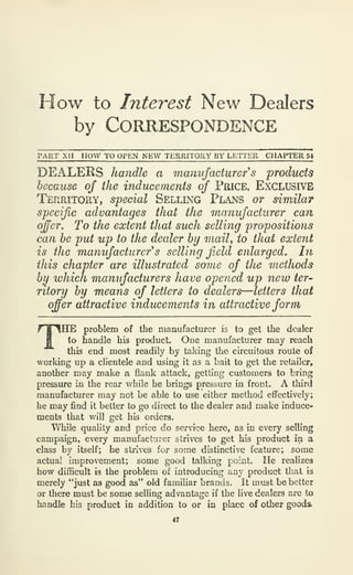 How to Interest New Dealers
by Correspondence
PART Xll HOW TO OPEN NEW TERRITORY BY LETTER CHAPTER 54
DEALERS handle a manufacturer s froducts
because of the inducements of PftiCE, Exclusive
Territory, special Selling Plans or similar
specific advantages that the manufacturer can
ofer. To the extent that such selling propositions
can he put up to the dealer by maiU to that extent
is the manufacturer's selling f.eld eiilarged. In
this chapter are illustrated some of the methods
by which manufacturers have opened up new ter-
ritory by means of letters to dealers—letters that
offer attractive inducements in attractive form
THE problem of the manufacturer is to get the dealer
to handle his product. One manufacturer may reach
this end most readily by taking the circuitous route of
working up a clientele and using it as a bait to get the retailer,
another may make a flank attack, getting customers to bring
pressure in the rear while he brings pressure in front. A third
manufacturer may not be able to use either method effectively;
he may find it better to go direct to the dealer and make induce-
ments that will get his orders.
While quality and price do service here, as in every selling
campaign, every manufacturer strives to get his product in a
class by itself; he strives for some distinctive feature; some
actual improvement; some good talking point. He realizes
how difficult is the problem of introducing any product that is
merely "just as good as" old familiar brands. It must be better
or there must be some selling advantage if the live dealers are to
handle his product in addition to or in place of other goods.
47
 