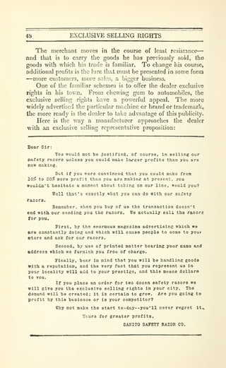 4S EXCLUSIVE SELLING RIGHTS
The merchant moves in the course of least resistance
—
and that is to carry the goods he has previously sold, the
goods with which his trade is familiar. To change his course,
additional profits is the lure tha.t must be presented in some form
—more customers, more sales, a bigger business.
One of the familiar schemes is to oflfer the dealer exclusive
rights in his tov>'n. From chewing gum to automobiles, the
exclusive selling rights have a povv'crful appeal. The more
widely advertised the particular machine or brand or trademark,
the more ready is the dealer to take advantage of this publicity.
Here is the v/ay a manufacturer approaches the dealer
with an exclusive selling representative proposition:
Sear Sir:
Vou would not be justified, of course, in selling our
eafety razors unleaa you could make la«rger profits than you are
tion making.
But if you were convinced that you could make from
10^ to 20^ more profit than you are makine at present, you
Wouldn't hesitate a moment about taking on our line, would you?
Well that's exactly what you can do with our safety
razors.
Remember, when you buy of ua the transaction doesn't
end with our sending you the razors. We actually eeli the razors
for you.
First, by the enormoua magazine advertlslne which we
are constantly doing and which will cause people to oome to your
Store and ask for our razors.
Second, by use of printed matter bearing your came and
address which we furnish you free of charge.
Finally, be;ar In mind that you will be handling goods
With a reputation, and the very fact that you represent us in
your locality will add to your prestige, and this means dollars
to vou.
If you place an order for two dozen safety razors wo
will give you the exclusive selling rights in your city. The
demand will bo created; it is certain to grow. Are you going to
profit by this businoos or is your competitor?
Why not make the start to-day--you'll never regret It.,
Yours for greater profits,
SAHITO SAFETY RAZOR CO.
 
