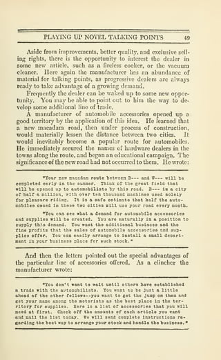 PLAYING UP NOVEL TALKING POINTS i9
Aside from improvements, better quality, and exclusive scll-
intr rights, there is the opportunity to interest the dealer in
some new article, such as a firelcss cooker, or the vacuum
cleaner. Here again the manufacturer has an abundance of
material for talking points, as progressive dealers are always
ready to take advantage of a growing demand.
Frequently the dealer can be waked up to some new oppor-
tunity. You may be able to point out to him the way to de-
velop some additional line of trade,
A manufacturer of automobile accessories opened up a
good territory by the application of this idea. He learned that
a new macadam road, then under process of construction,
would materially lessen the distance between two cities. It
would inevitably become a popular route for automobiles.
He immediately secured the names of hardware dealers in the
towns along the route, and began an educational campaign. The
significance of the new road had not occurred to them. He wrote
:
"Your new macadam route Ijetween B and W will te
completed early in the summer. Think of the great field that
will he opened up to automohilista hy this road. B is a city
cf half a million, with over ten thousand machines used solely
for pleasure riding. It la a safe estimate that half the auto-
mohiles owned in these two cities will use your road every month.
"You can see what a demand for automohile accessories
and supplies will be created. You are naturally in a position to-
supply th.i.s demand. You want the additional husineas and the
fine profits that the sales of automohilo accessories and sup-
plies offer. You can easily arrange to install a small depart-
ment in your husiness place for such stock.
"
And then the letters pointed out the special advantages of
the particular line of accessories offered. As a clincher the
manufacturer wrote:
/
"You don't want to wait until others have estahlished
a trade with the automobilists. You want to be Just a little
ahead of the other fellow3--you want to get the jump on them and
get your name among the motorists as the best place in the ter-
ritory for supplies. Here is a list of accessories that you will
need at first. Check off the amounts of each article you want
tand mail the list today. We will send complete instructions re-
garding the best way to arrange your stock and handle the business. "
 