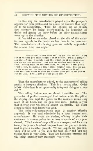 50 SHOWING THE DEALER HIS OPPORTUNITIES
In this way the manufacturer played upon the prospect's
appetite for more profits and his desire for business that might
go to his competitors. Thus he opened up an entirely
new territory by being before-handed, by educating the
dealer and getting the order before the other manufacturers
woke up to the situation.
A free trial or an order placed at the risk of the manu-
facturer appeals to the dealer no less than to the consumer.
The manufacturer of chewing gum successfully approached
the retailer from this angle:
"You probably have been selling gum, but you had to pay
for It whether you could dispose of it or not. I'm not going to
ask that of you. I merely want the privelijge of displaying my
new gum on your counters, that you may see how readily it will
sell. Merely sign the enclosed card, telling me to send you a
trial order, including a large glass display case. Put the gua
in the case; put the case on your counter and watch it sell.
Whsn the trial order is gone you collect your profit and pay ms
for the gum. I will give you the glass case."
Then the manufacturer added, to this guarantee of selling
profits, a hurry-up clincher: "This is a ten-day offer. Order
NOW while there is an opportunity to try out this gum at our
risk."
This selling feature was an almost irresistible one. This
guarantee of profits encouraged trial orders, while the gift of
the display case kept the goods on the counters within easy
reach at all times, and the gum sold itself. Within a year
that chewing gum was known almost universally. No other
selling medium than letters was used.
The prize-with-customer-sale plan is another effective
approach. It was used effectively by a large western soap,
manufacturer. He wrote the dealers, offering to give their
customers handsome prizes for various amounts of soap pur-
chased; "Each cake of soap will have a coupon, and for every
twenty, forty, or a hundred coupons turned in, you are author-
ized to give a valuable present. We will supply the presents.
They will be sent to you with the trial order and you can
display them in your store. They are handsome presents and
will bring intomany new customers your store.
 