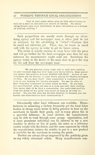 62 WORKING THROUGH LOCAL ORGANIZATIONS
"And if your paper makea good on this advertising it
will be a year-in and year-out source of income. The whole
thing hinges upon your confidence in your own medium as a method
of selllns roofing."
Such propositions are usually made through an adver-
tising agency and the newspaper man 13 often glad to act
as salesman, for the advertising is "velvet"—business that
he could not otherwise get. Then, too, he wants to stand
well with the agency in order to get its future orders.
The dealer is usually anxious to curry favor with the press
and will go further for the local newspaper man than for any
salesman the manufacturer might send out. Sometimes the
agency writes to the dealer at the same time to pave the way
for the call from the newspaper man:
"We are getting ready right now to sell more roofing
in your section than has ever been sold there before. Some dealer
can pocket the profits without HISKIHG OSB PEH2JY. Scores of new
customero can be brought to your doors asking for Double-atrengtli
rorfing. Do you want then? Your competitor's customers will
ccae to you looking for Doubla-strength. You may be able to
make them your customers on other lines as well. Do you want
tha opportunity? Only one man in a town oan sell this roofing.
That means that if we form a connaotion, tha undivided profits
from the e&les of our gooda are yours as long as we stay to-
gether. You are the only man wo havo written to because you can
handle the distribution most conveniently."
Occasionally other local influences are^ available. Manu-
facturers in unionizing a factory frequently get the local labor
leaders in strong union towns to bring pressure to bear on the
merchants to handle their goods, and in many places this is
a powerful influence. In rural districts the manufacturer
may be able to work through some grange organization, and
if some prominent individual can be induced to try a new
machine or device or line of goods, his name as a reference
carries weight with the dealer, and the same argument by which
the manufacturer induces the retailer to put in a new product
b available for the merchant in moving the good.s.
Dealers are almost always impressed by the pubhcity given
to any widely advertised article. Many manufacturers con-
 