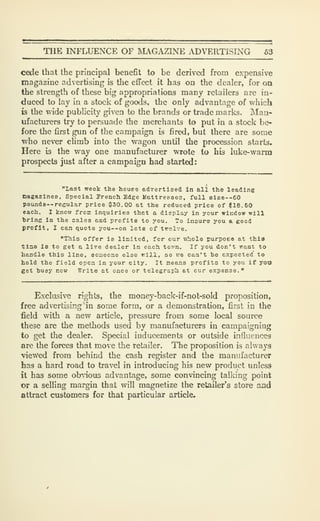 THE INFLUENCE OF IVIAGAZINE ADVERTISING 63
cede that the principal benefit to be derived from expensive
magazine advertising is the effect it has on the dealer, for oa
the strength of these big appropriations many retailers are in-
duced to lay in a stock of goods, the only advantage of which
is the wide publicity given to the brands or trade marks. Man-
ufacturers try to persuade the merchants to put in a stock be-
fore the first gun of the campaign is fired, but there are some
who never climb into the wagon until the procession starts.
Here is the way one manufacturer wrote to his luke-warm
prospects just after a campaign had started:
"last week the houee advertised in all the leading
nagazines. Special French Edge Mattresses, full size--60
poundS'-regular price 030.00 at the reduced price of $16.60
each. I know froic inquiries thet a display in your window will
bring in the sales and profits to you. To insure you a good
profit, I can quote you--on lots of twelve.
"This offer is limited, for our whole purpoeo at thla
tiae is to get a live dealer in each tcvn. If you don't want to
handle this line, someone else will, so we can't he expected to
hold the field open in your city. It neans profits to you if yoo
get husy now Write at once or telegraph at cur expense."
Exclusive rights, the money-back-if-not-sold proposition,
free advertising* in some form, or a demonstration, first in the
field with a new article, pressure from some local source
these are the methods used by manufacturers in campaigning
to get the dealer. Special inducements or outside influences
are the forces that move the retailer. The proposition is always
viewed from behind the cash register and the manufacturer
has a hard road to travel in introducing his new product unless
it has some ob-nous advantage, some convincing talking point
or a selling margin that will magnetize the retailer's store and
attract customers for that particular article.
 