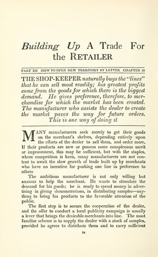 Building Up A Trade For
the Retailer
PART XII HOW TO OPEN NEW TERRITORY BY LETTER CHAPTER 53
THE SHOP-KEEPER naturally buys the ''lines''
that he can sell most readily; his greatest profits
come from the goods for which there is the biggest
demand. He gives preference, therefore, to mer-
chandise for which the market has been created.
The manufacturer who assists the dealer to create
the market paves the way for future orders.
This is one way of doing it
MANY manufacturers seek merely to get their goods
on the merchant's shelves, depending entirely upon
the efforts of the dealer to sell theni, and order more^
If their products are new or possess some conspicuous merit
or improvement, this may be sufficient, but with the staples,
where competition is keen, many manufacturers are not con-
tent to await the slow growth of trade built up by merchants
who have no incentive for pushing one Une in preference to
others
The ambitious manufacturer is not only willing but
anxious to help the merchanL He wants to stimulate the
demand for his goods; he is ready to spend money in adver-
tising in giving demonstrations, in distributing samples—any-
thmg to bring his products to the favorable attention of the
public.
The first step is to secure the cooperation of the dealer,
and the offer to conduct a local publicity campaign is usually
a lever that brings the desirable merchants into line. The most
familiar scheme is to supply the dealer with a stock of samples,
provided he agrees to distribute them and to carry sufficient
5«
 