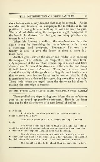 THE DISTRIBUTION OF FREE SAMPLES 55
stock to take care of any demand that may be created. As the
manufacturer finances the campaign, the merchant is in the
position of having little or nothing to lose and much to gain.
The work of distributing the samples is slight compared to
the benefit he derives from bringing so many possible cus-
tomers into his store.
When his interest is enlisted the merchant can help the
cause along by furnishing the manufacturer with names
of customers and prospects. Frequently his own sta-
tionery is used to give the letter to them a more inti-
mate tone.
Another great service the dealer can render is in handling
the samples. For instance, the recipient is much more favor-
ably irnpresscd if the merchant reaches up to a shelf and takes
down a sample than if he dives under the counter and drags
it forth from some hidden box. Then, too, a casual word
about the quality of the goods or calling the recipient's atten-
tion to some new feature leaves an impression that is hkely
to germinate into a demand for something more than a sample.
These little points are urged upon the dealer as his share ia
making the campaign a success.
SCHEME 1—THE CARD THAT IS EXCHANGEES FOR A FREE SAMPL^
These preliminary steps having been taken, the manufacturer
goes out to round up possible customers. Here is the letter
sent out by the distributers of a new brand of coffee:
Dear Uadeua:
Will you let us ohow you shat dellciouo coffee 25
cents a pound nill buy?
Then get a package of B. B. brand and try It at our
risk.
You would scarcely believe that such delioloua coffoa
could bo sold at 25 cent3--unle83 you happened to know that the
flavor of coffee depends largely upon the blending.
The blending of coffee has been a life study with us.
We know just how much of ono kind to use for richness, of another
for delicious flavor and of a third for its exquisite aro.vi.
The result la the B. B. blend that wo want you to try.
 