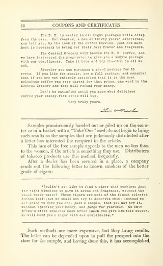 56 COUPONS AND CERTIFICATES
The B. B. is sealed in air tight packages while crlep
from the oven. Our roaeter, a nan of thirty years' experience,
can toll you, by the look of the coffee berries, just how much
lieat 13 necessary to bring out their full flavor and fragr&nce.
The Central Grocery will' handle the B. B. coffee, and
«e have instructed the proprietor to give you a sample package
with our complimentB. Tailce it home and try it--that i8 all wa
ASk.
Remember you can purchase a pound package for 25
cents. If you like the sample, try a full package, and remember
that if you are not entirely satisfied that it is the most
delicious coffee you ever tasted for that price, one word to tha
Central Grocery and they will refund your money.
Don't be satisfied until you know what delicious
coffee your twenty-five cents will buy.
Very truly yours.
Samples promiscuously handed out or piled up on thQ coun-
ter or in a basket with a "Take One" card, do not begin to bring
such results as the samples that are judiciously distributed after
a letter has interested the recipient in the article.
This lure of the free sample appeals to the men no less thaa.
to the women, if the article is something they use. Distributers
of tobacco products use this method frequently.
After a dealer has been secured in a place, a company
sends out the following letter to known smokers of the better
grade of cigars:
"Wouldn't you like to find a cigar that combines Just
tr.e right blendlnR to give it aroma and fragrance, without the
usual weedy taste? These cigars ere made of the finest selected
Havana leaf --but we shall not try to describe them- instead wa
ere going to give j-ou one, just a sample, that you may try it,
without spending your Boney, and judge "for yourself. Go into
Brown'9 store tcmcrrow noon after lunch snd give him this coupon,
Ee will hand ycu e cigar with cur ccmpllments. °
Such methods are more expensive, but they bring results..
The letter can be depended upon to pull the prospect into the
store for the sample, and haing done this, it has accomplished,
 