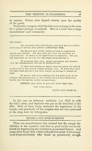 THE "REFUND" IS REASSURING 57
its mission. Future sales depend entirely upon the quality
of the goods.
Frequently a coupon, which the lady can exchange at the store
for a sample package, is enclosed. Here is a letter that a large
manufactxirer used extensively:
Dear Hadaa:
Tho enclosed card certificate entitles yoa to e fullr
sized can of Harvey face powder--ABS0LUT2LY JTIEB.
The Harvey face powder matee a wome.n'e complexion
snooth and velvety. The ekla does not looe ite youthful at-
tractiveness: it eeene to be impervious to exposure. The eua
ind wind have no terrors for the woman using Harvey**.
IT prevents that oily, ehiny appearance and counter-
icta the disagreeable offoots of perepiratlon.
If this were merely an empty clala we could not afford
to give you a full-sized sample package free. We know that once
you have used Harvey's you will insist on having It always at
hand.
To secure this free package ell you have to do le to
present the certificate to the Pioneer Drug Store which will
handle all the Harvey toilet preparatlono.
RTafTIMBlgl this offer is good for three dayt only.
Very truiy yours,
nXRVSTi TACS P0TE3ra CO.
In this case an elaborate certificate was filled in with
the lady's name, and emphasis was put on the time limit of the
offer. Both of these things enhanced the importance of the
sample, and practically all the coupons sent out were presented
at the drug store for redemption.
SCHEME ?—THE OFFER TO REFUND
There are manufacturers who contend that the sample dis-
tribution is too expensive and that as good results can be ob-
tained by emphasizing the satisfaction-guaranteed feature. And
many have found that a letter will pull trial orders if the money-
back-if-not-satisfactory offer looms up promineatly enough.
 